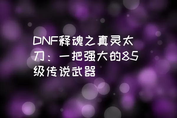 DNF释魂之真灵太刀：一把强大的85级传说武器