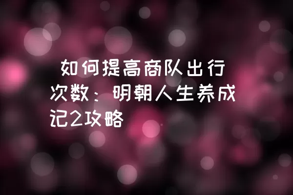  如何提高商队出行次数：明朝人生养成记2攻略