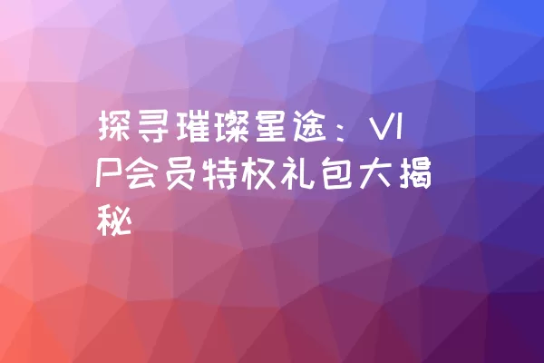 探寻璀璨星途：VIP会员特权礼包大揭秘