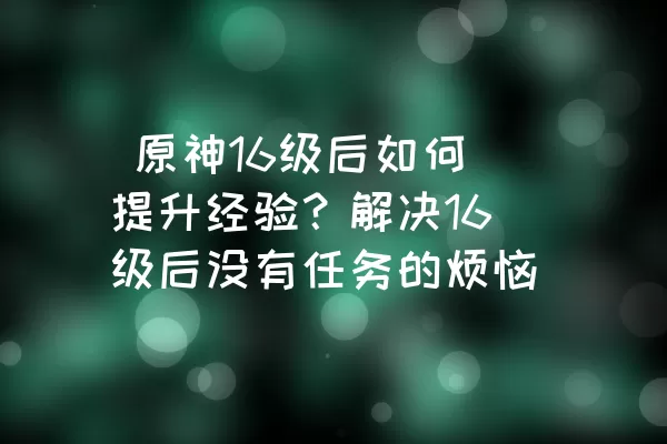  原神16级后如何提升经验？解决16级后没有任务的烦恼