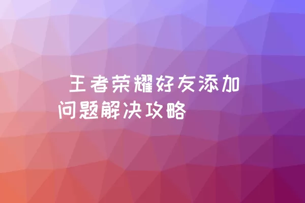  王者荣耀好友添加问题解决攻略