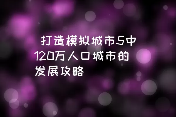  打造模拟城市5中120万人口城市的发展攻略