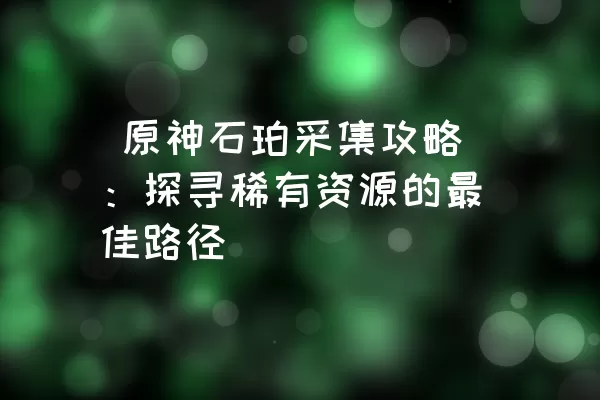  原神石珀采集攻略：探寻稀有资源的最佳路径